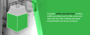 Consider duffle top bulk bags, as their duffle top allows you to fully close and open the top inlet, helping you keep contaminants out of your product.